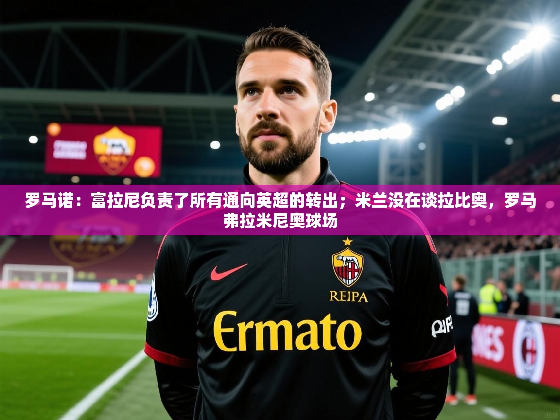 2025爱游戏ayx体育官网登录入口罗马诺：富拉尼负责了所有通向英超的转出；米兰没在谈拉比奥，罗马弗拉米尼奥球场