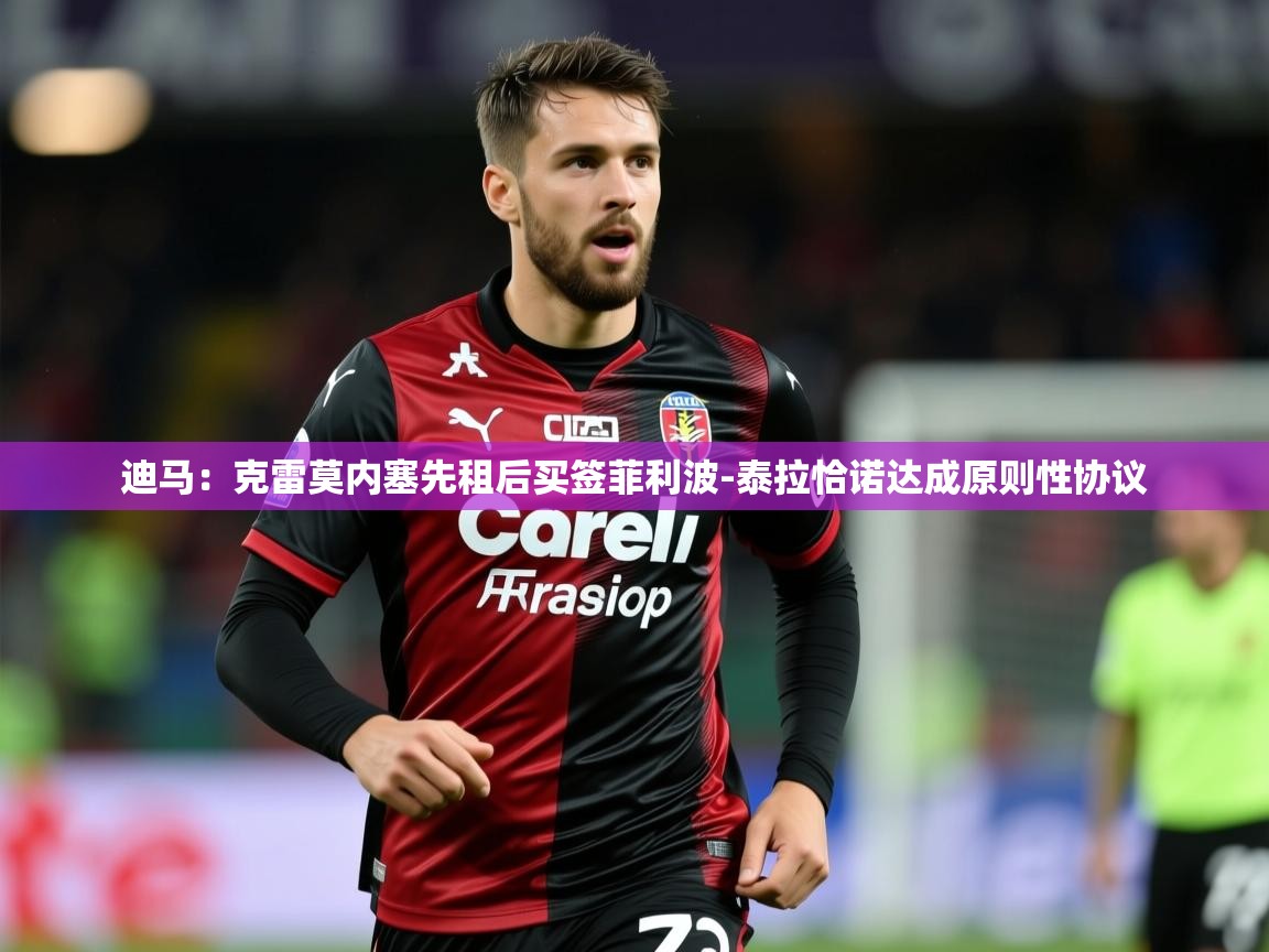 2025爱游戏体育在线app迪马：克雷莫内塞先租后买签菲利波-泰拉恰诺达成原则性协议