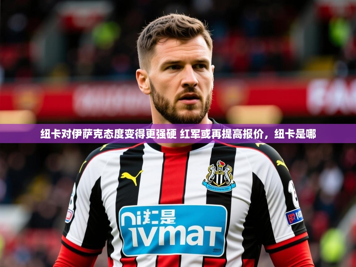 2025爱游戏体育在线注册纽卡对伊萨克态度变得更强硬 红军或再提高报价，纽卡是哪