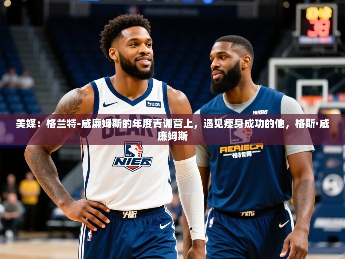 2025爱游戏体育ios版美媒：格兰特-威廉姆斯的年度青训营上，遇见瘦身成功的他，格斯·威廉姆斯