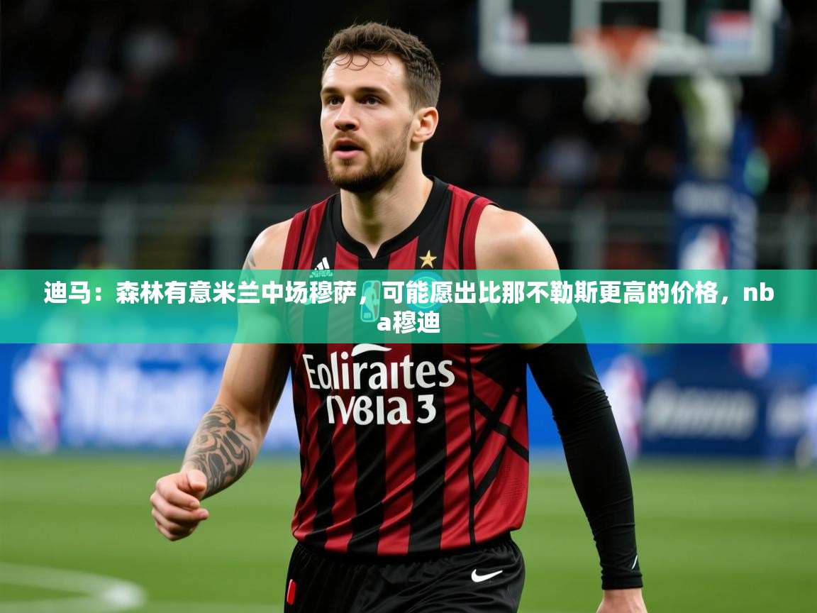2025爱游戏体育网页版登录迪马:森林有意米兰中场穆萨,可能愿出比那不勒斯更高的价格,nba穆迪 第1张