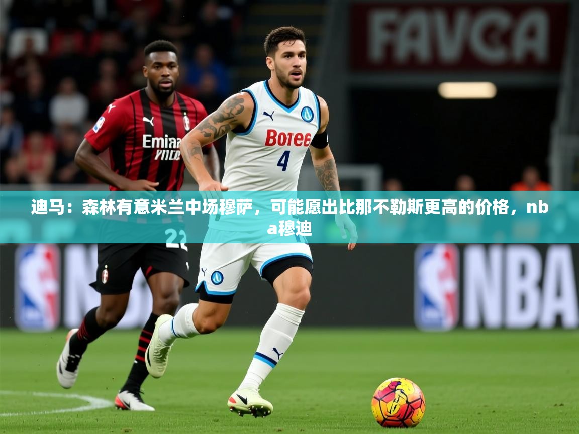 2025爱游戏体育网页版登录迪马:森林有意米兰中场穆萨,可能愿出比那不勒斯更高的价格,nba穆迪 第4张